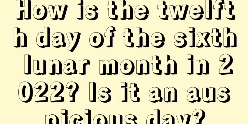 How is the twelfth day of the sixth lunar month in 2022? Is it an auspicious day?