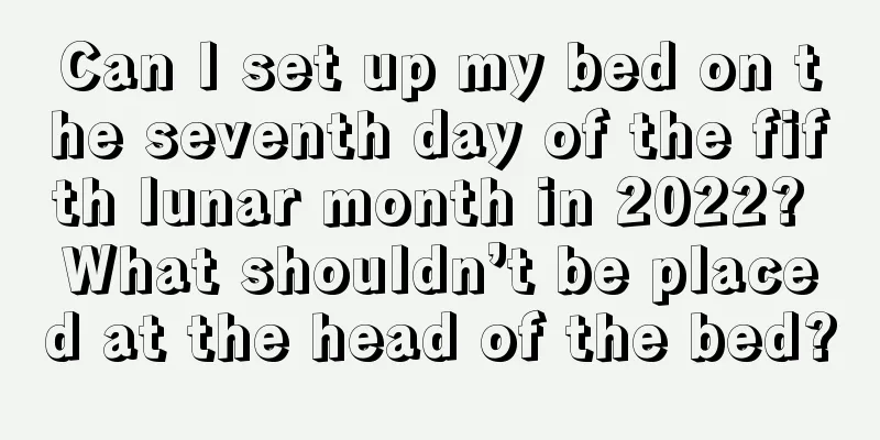 Can I set up my bed on the seventh day of the fifth lunar month in 2022? What shouldn’t be placed at the head of the bed?