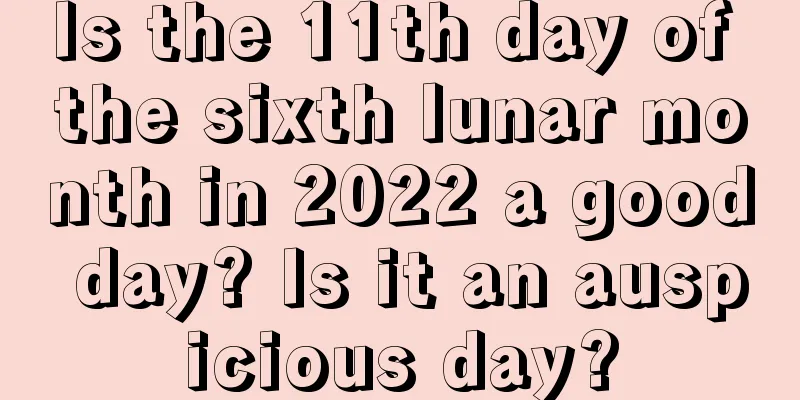 Is the 11th day of the sixth lunar month in 2022 a good day? Is it an auspicious day?
