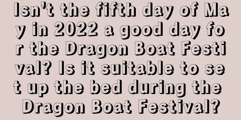 Isn’t the fifth day of May in 2022 a good day for the Dragon Boat Festival? Is it suitable to set up the bed during the Dragon Boat Festival?