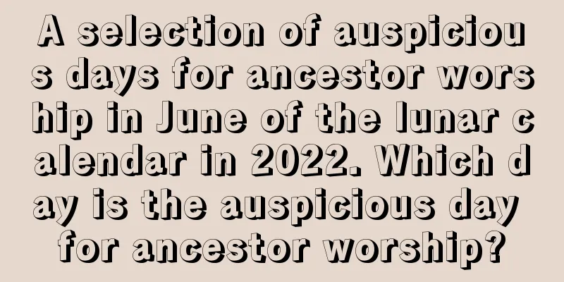 A selection of auspicious days for ancestor worship in June of the lunar calendar in 2022. Which day is the auspicious day for ancestor worship?