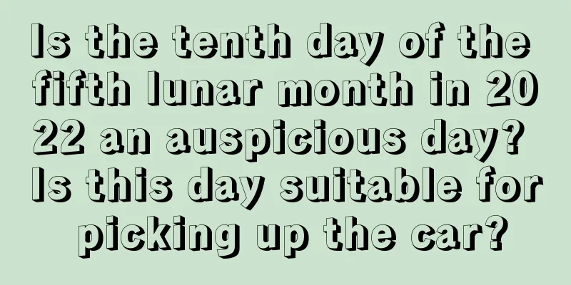 Is the tenth day of the fifth lunar month in 2022 an auspicious day? Is this day suitable for picking up the car?