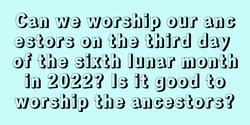 Can we worship our ancestors on the third day of the sixth lunar month in 2022? Is it good to worship the ancestors?