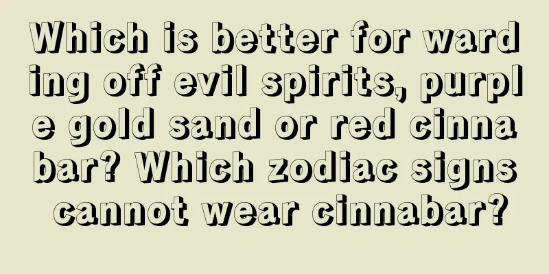 Which is better for warding off evil spirits, purple gold sand or red cinnabar? Which zodiac signs cannot wear cinnabar?