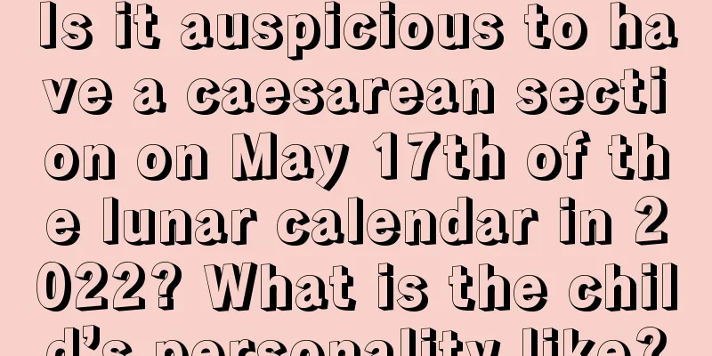 Is it auspicious to have a caesarean section on May 17th of the lunar calendar in 2022? What is the child’s personality like?