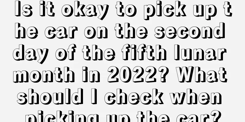 Is it okay to pick up the car on the second day of the fifth lunar month in 2022? What should I check when picking up the car?