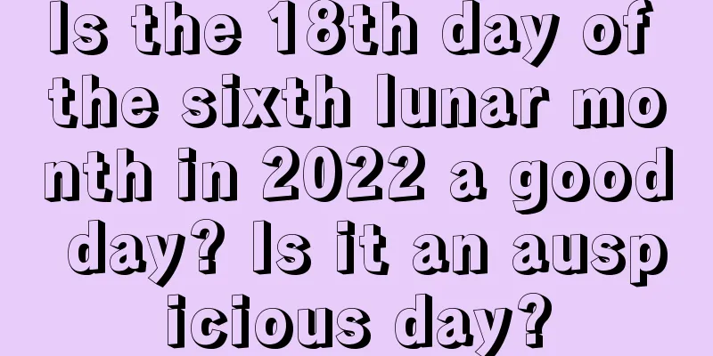 Is the 18th day of the sixth lunar month in 2022 a good day? Is it an auspicious day?