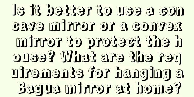 Is it better to use a concave mirror or a convex mirror to protect the house? What are the requirements for hanging a Bagua mirror at home?
