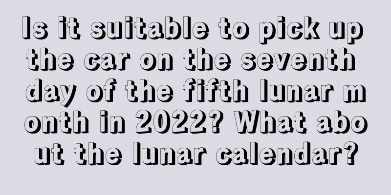 Is it suitable to pick up the car on the seventh day of the fifth lunar month in 2022? What about the lunar calendar?