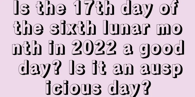 Is the 17th day of the sixth lunar month in 2022 a good day? Is it an auspicious day?