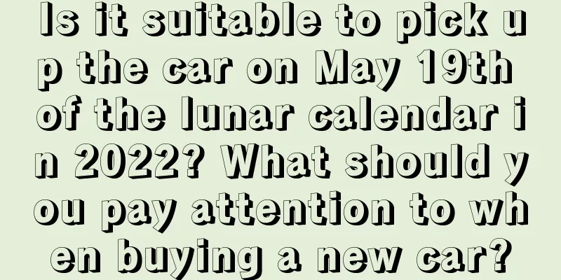 Is it suitable to pick up the car on May 19th of the lunar calendar in 2022? What should you pay attention to when buying a new car?