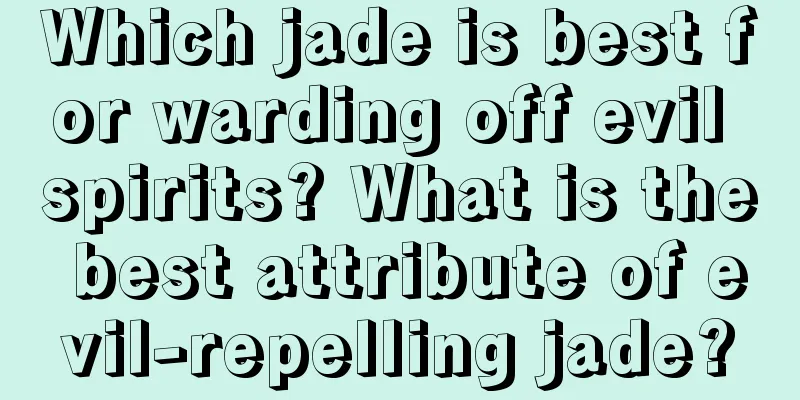 Which jade is best for warding off evil spirits? What is the best attribute of evil-repelling jade?
