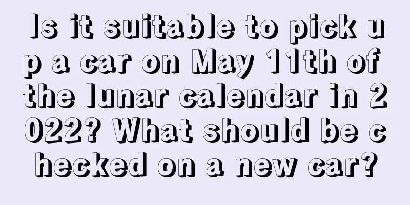 Is it suitable to pick up a car on May 11th of the lunar calendar in 2022? What should be checked on a new car?