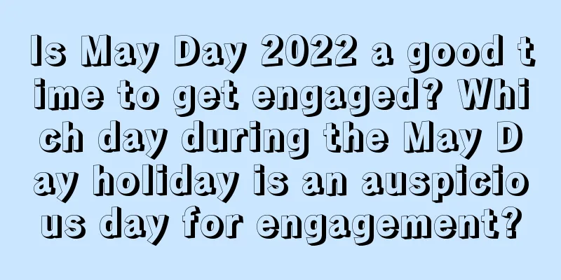 Is May Day 2022 a good time to get engaged? Which day during the May Day holiday is an auspicious day for engagement?
