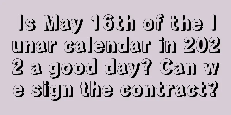 Is May 16th of the lunar calendar in 2022 a good day? Can we sign the contract?