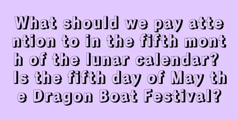 What should we pay attention to in the fifth month of the lunar calendar? Is the fifth day of May the Dragon Boat Festival?