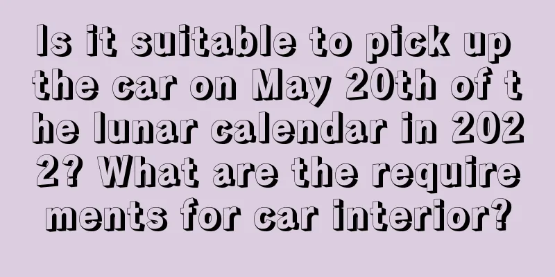Is it suitable to pick up the car on May 20th of the lunar calendar in 2022? What are the requirements for car interior?