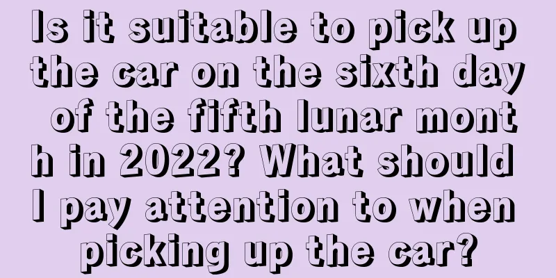 Is it suitable to pick up the car on the sixth day of the fifth lunar month in 2022? What should I pay attention to when picking up the car?
