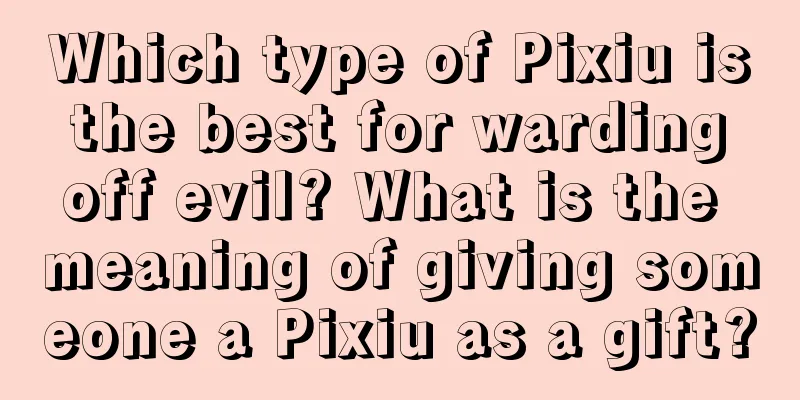 Which type of Pixiu is the best for warding off evil? What is the meaning of giving someone a Pixiu as a gift?