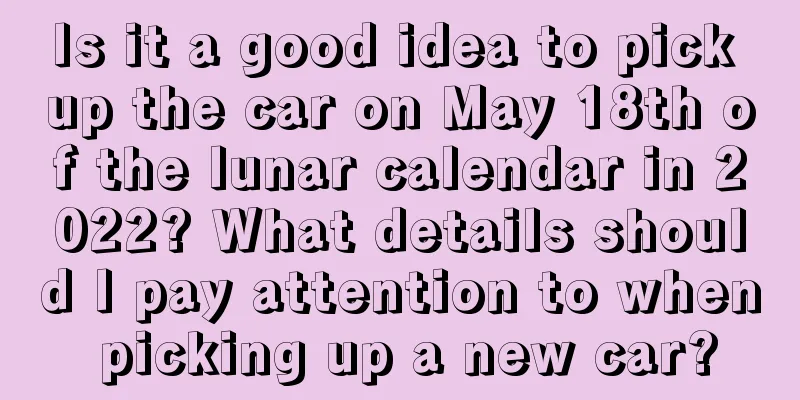 Is it a good idea to pick up the car on May 18th of the lunar calendar in 2022? What details should I pay attention to when picking up a new car?