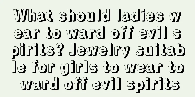 What should ladies wear to ward off evil spirits? Jewelry suitable for girls to wear to ward off evil spirits