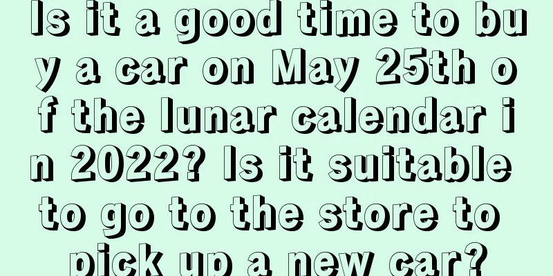 Is it a good time to buy a car on May 25th of the lunar calendar in 2022? Is it suitable to go to the store to pick up a new car?