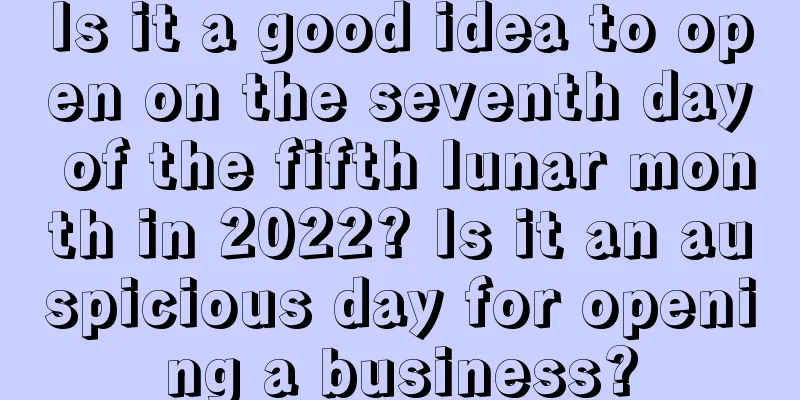 Is it a good idea to open on the seventh day of the fifth lunar month in 2022? Is it an auspicious day for opening a business?
