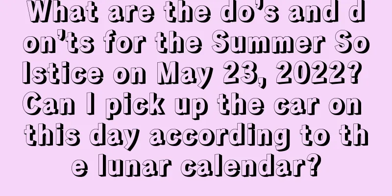 What are the do’s and don’ts for the Summer Solstice on May 23, 2022? Can I pick up the car on this day according to the lunar calendar?