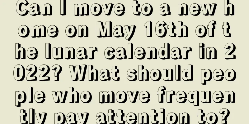 Can I move to a new home on May 16th of the lunar calendar in 2022? What should people who move frequently pay attention to?