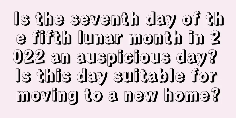 Is the seventh day of the fifth lunar month in 2022 an auspicious day? Is this day suitable for moving to a new home?