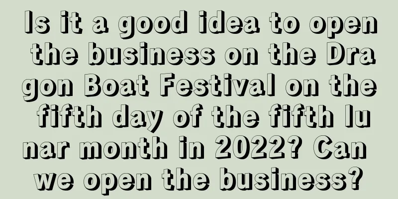 Is it a good idea to open the business on the Dragon Boat Festival on the fifth day of the fifth lunar month in 2022? Can we open the business?