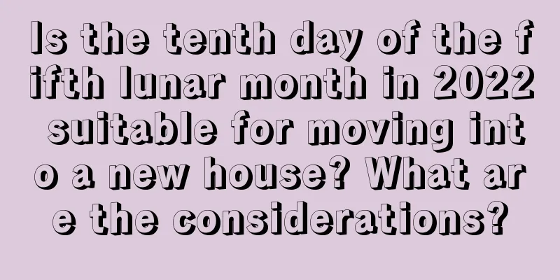 Is the tenth day of the fifth lunar month in 2022 suitable for moving into a new house? What are the considerations?