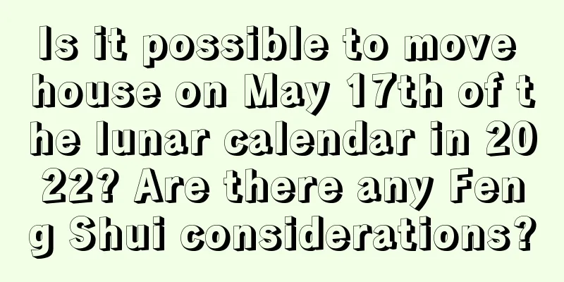 Is it possible to move house on May 17th of the lunar calendar in 2022? Are there any Feng Shui considerations?