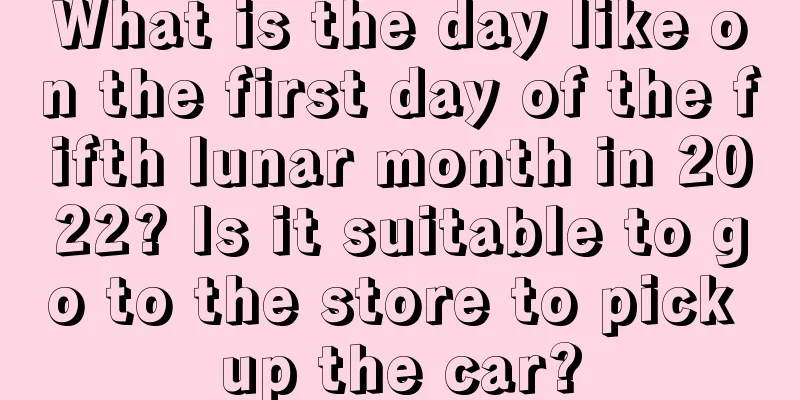 What is the day like on the first day of the fifth lunar month in 2022? Is it suitable to go to the store to pick up the car?