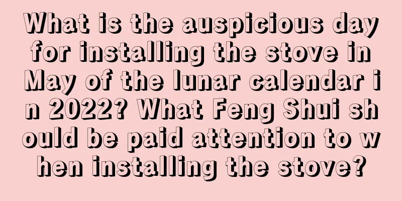 What is the auspicious day for installing the stove in May of the lunar calendar in 2022? What Feng Shui should be paid attention to when installing the stove?