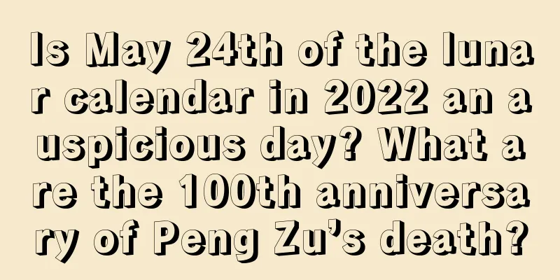 Is May 24th of the lunar calendar in 2022 an auspicious day? What are the 100th anniversary of Peng Zu’s death?