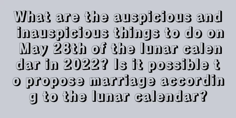 What are the auspicious and inauspicious things to do on May 28th of the lunar calendar in 2022? Is it possible to propose marriage according to the lunar calendar?