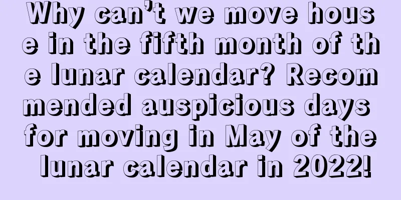 Why can’t we move house in the fifth month of the lunar calendar? Recommended auspicious days for moving in May of the lunar calendar in 2022!