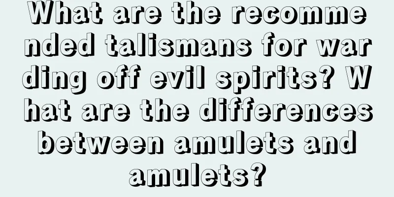 What are the recommended talismans for warding off evil spirits? What are the differences between amulets and amulets?