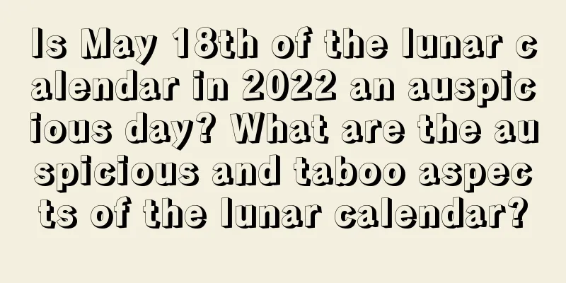 Is May 18th of the lunar calendar in 2022 an auspicious day? What are the auspicious and taboo aspects of the lunar calendar?