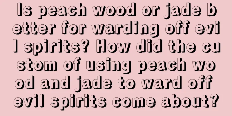 Is peach wood or jade better for warding off evil spirits? How did the custom of using peach wood and jade to ward off evil spirits come about?
