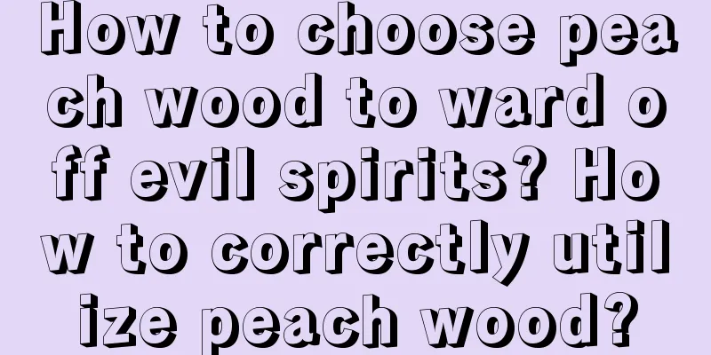 How to choose peach wood to ward off evil spirits? How to correctly utilize peach wood?