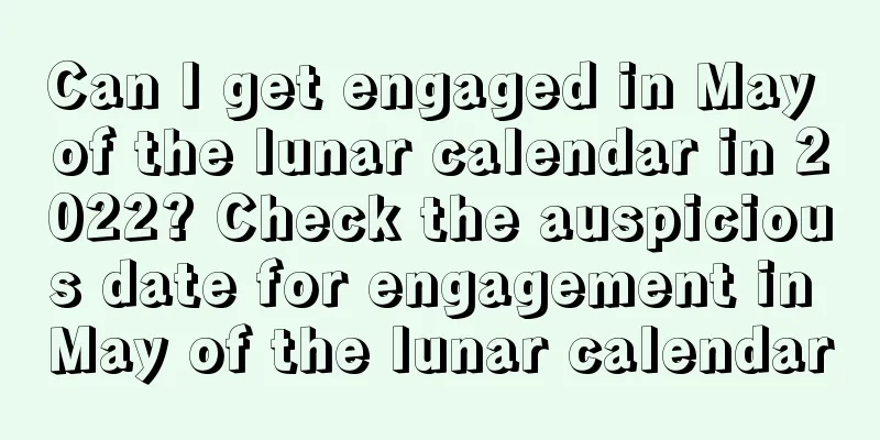 Can I get engaged in May of the lunar calendar in 2022? Check the auspicious date for engagement in May of the lunar calendar