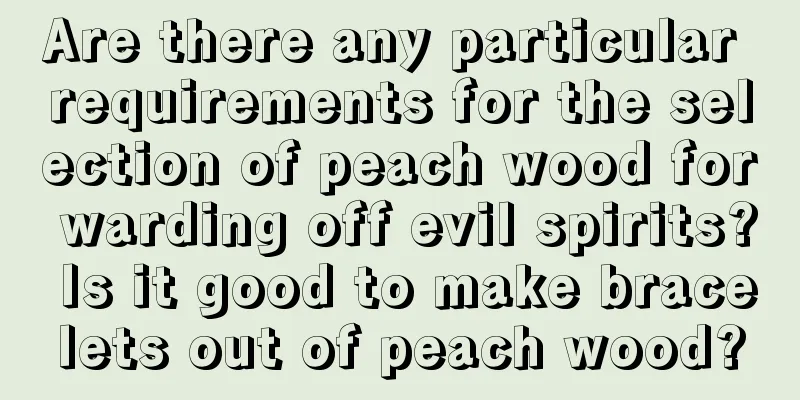Are there any particular requirements for the selection of peach wood for warding off evil spirits? Is it good to make bracelets out of peach wood?