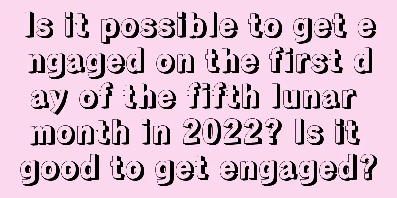 Is it possible to get engaged on the first day of the fifth lunar month in 2022? Is it good to get engaged?