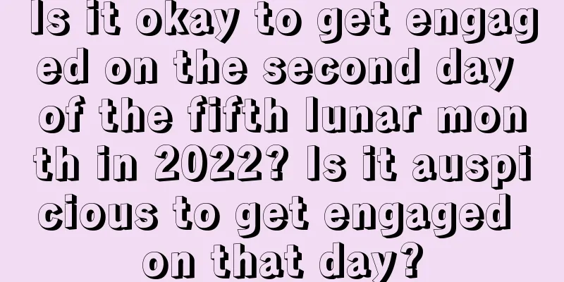 Is it okay to get engaged on the second day of the fifth lunar month in 2022? Is it auspicious to get engaged on that day?