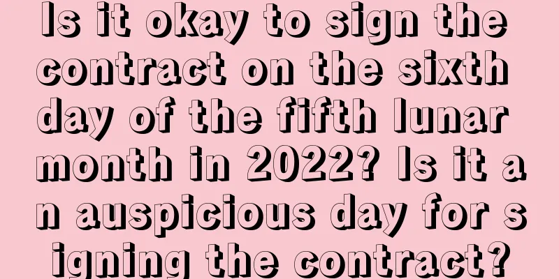 Is it okay to sign the contract on the sixth day of the fifth lunar month in 2022? Is it an auspicious day for signing the contract?