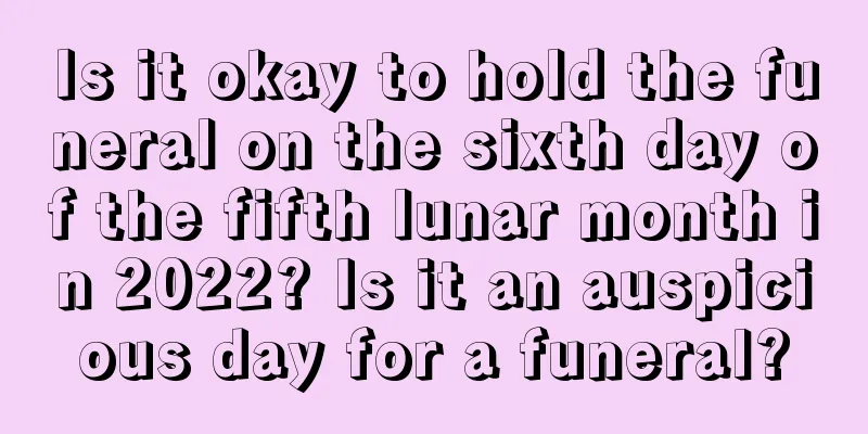 Is it okay to hold the funeral on the sixth day of the fifth lunar month in 2022? Is it an auspicious day for a funeral?