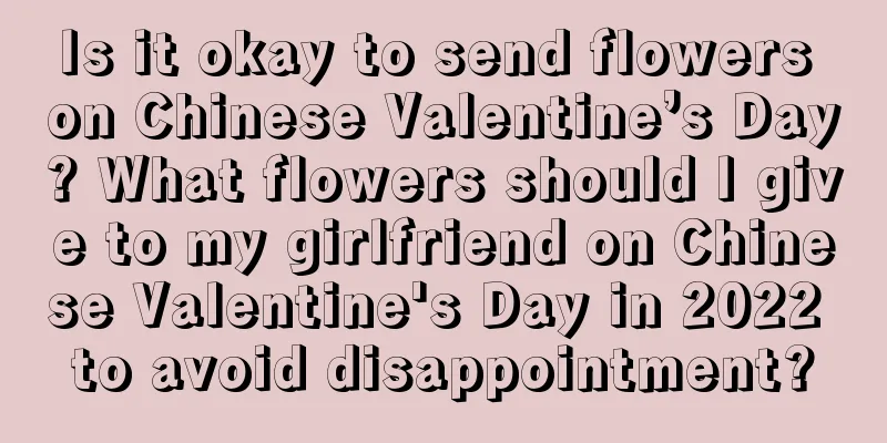 Is it okay to send flowers on Chinese Valentine’s Day? What flowers should I give to my girlfriend on Chinese Valentine's Day in 2022 to avoid disappointment?