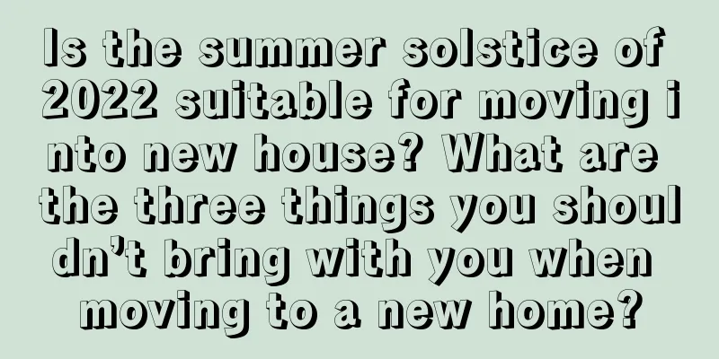 Is the summer solstice of 2022 suitable for moving into new house? What are the three things you shouldn’t bring with you when moving to a new home?